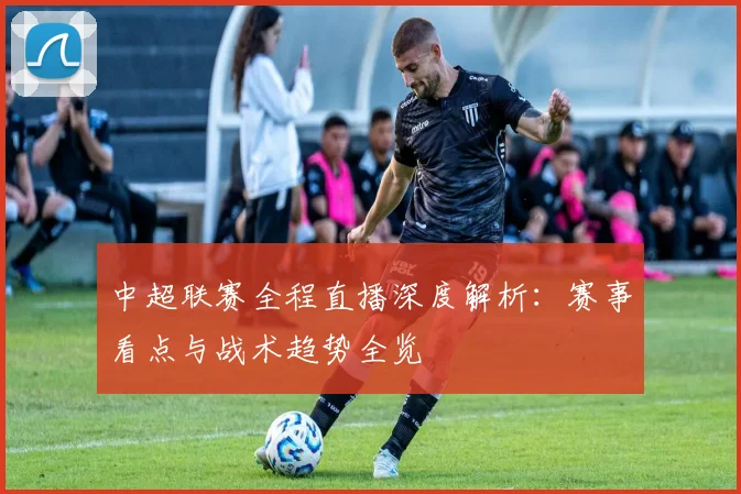 中超联赛全程直播深度解析：赛事看点与战术趋势全览