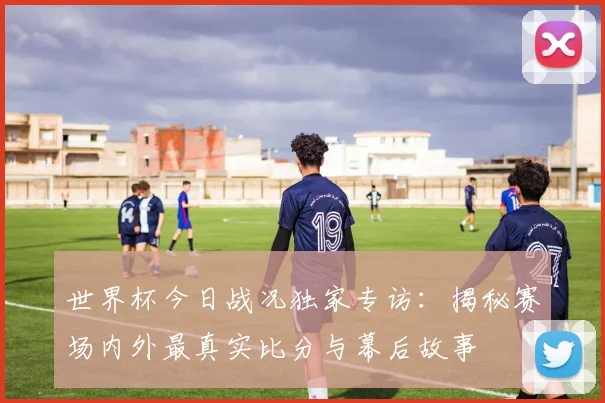 世界杯今日战况独家专访：揭秘赛场内外最真实比分与幕后故事