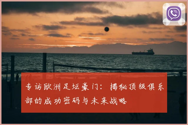 专访欧洲足坛豪门：揭秘顶级俱乐部的成功密码与未来战略