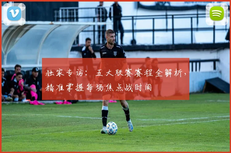 独家专访：五大联赛赛程全解析，精准掌握每场焦点战时间