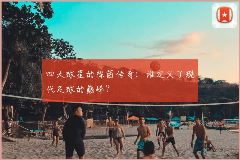四大球星的绿茵传奇:谁定义了现代足球的巅峰?