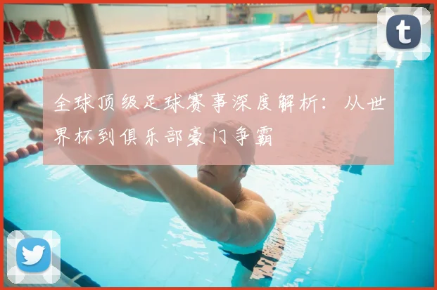 全球顶级足球赛事深度解析：从世界杯到俱乐部豪门争霸
