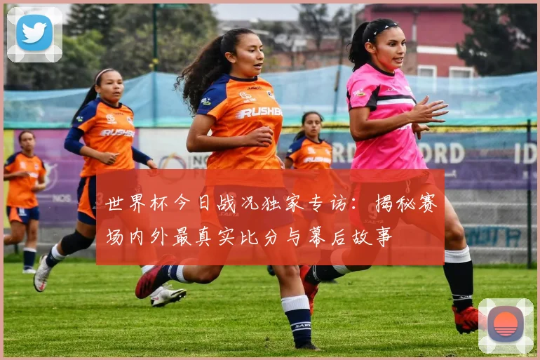 世界杯今日战况独家专访:揭秘赛场内外最真实比分与幕后故事