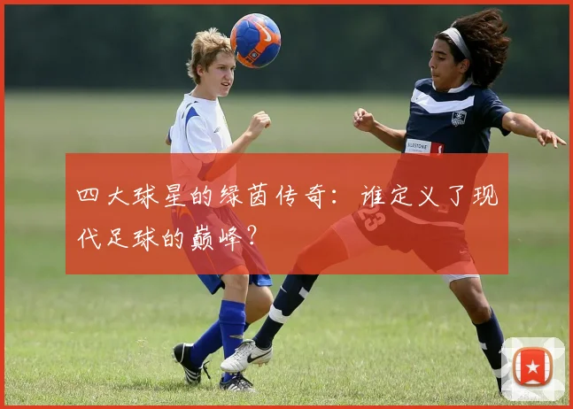 四大球星的绿茵传奇：谁定义了现代足球的巅峰？