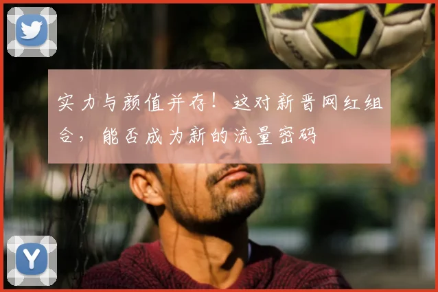 实力与颜值并存！这对新晋网红组合，能否成为新的流量密码