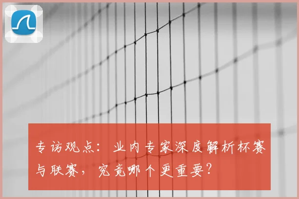 专访观点：业内专家深度解析杯赛与联赛，究竟哪个更重要？