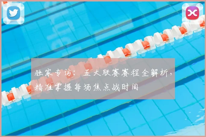 独家专访：五大联赛赛程全解析，精准掌握每场焦点战时间