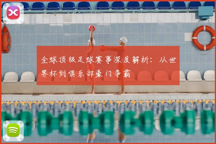 全球顶级足球赛事深度解析：从世界杯到俱乐部豪门争霸