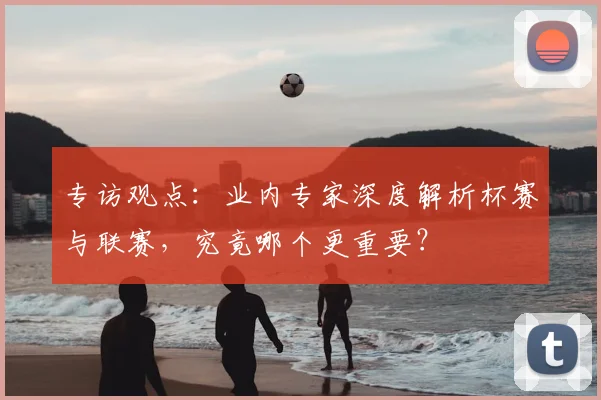 专访观点：业内专家深度解析杯赛与联赛，究竟哪个更重要？